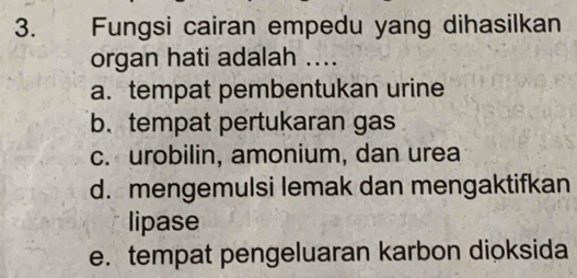 Fungsi cairan empedu yang dihasilkan
organ hati adalah ....
a. tempat pembentukan urine
b.tempat pertukaran gas
c. urobilin, amonium, dan urea
d. mengemulsi lemak dan mengaktifkan
lipase
e. tempat pengeluaran karbon dioksida