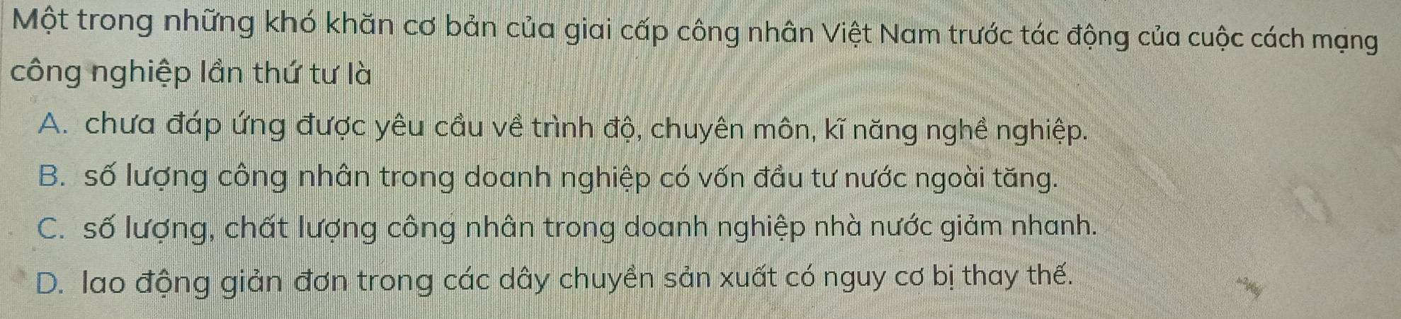 Một trong những khó khăn cơ bản của giai cấp công nhân Việt Nam trước tác động của cuộc cách mạng
công nghiệp lần thứ tư là
A. chưa đáp ứng được yêu cầu về trình độ, chuyên môn, kĩ năng nghề nghiệp.
B. số lượng công nhân trong doanh nghiệp có vốn đầu tư nước ngoài tăng.
C. số lượng, chất lượng công nhân trong doanh nghiệp nhà nước giảm nhanh.
D. lao động giản đơn trong các dây chuyền sản xuất có nguy cơ bị thay thế.