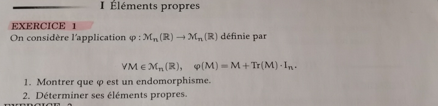 Éléments propres 
EXERCICE 1 
On considère l'application varphi :M_n(R)to M_n (R) définie par
forall M∈ M_n(R), varphi (M)=M+Tr(M)· I_n. 
1. Montrer que φ est un endomorphisme. 
2. Déterminer ses éléments propres.