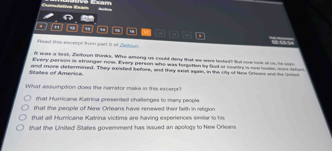 lulátive Exam
Cumulative Exam Active
LApe
11 12 13 14 15 16 17 18 19 20 、
TIME REMANING
02:53:34
Read this excerpt from part 5 of Zeitoun.
It was a test, Zeitoun thinks. Who among us could deny that we were tested? But now look at us, he says.
Every person is stronger now. Every person who was forgotten by God or country is now louder, more defiant,
and more determined. They existed before, and they exist again, in the city of New Orleans and the United
States of America.
What assumption does the narrator make in this excerpt?
that Hurricane Katrina presented challenges to many people
that the people of New Orleans have renewed their faith in religion
that all Hurricane Katrina victims are having experiences similar to his
that the United States government has issued an apology to New Orleans