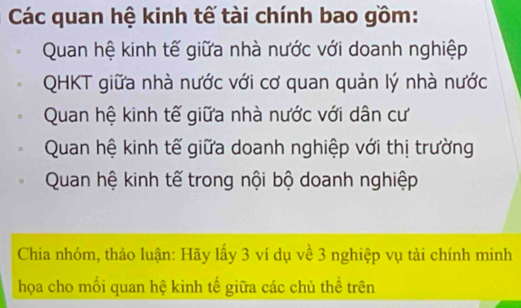 Các quan hệ kinh tế tài chính bao gồm:
Quan hệ kinh tế giữa nhà nước với doanh nghiệp
QHKT giữa nhà nước với cơ quan quản lý nhà nước
Quan hệ kinh tế giữa nhà nước với dân cư
Quan hệ kinh tế giữa doanh nghiệp với thị trường
Quan hệ kinh tế trong nội bộ doanh nghiệp
Chia nhóm, thảo luận: Hãy lấy 3 ví dụ về 3 nghiệp vụ tài chính minh
họa cho mối quan hệ kinh tế giữa các chủ thể trên