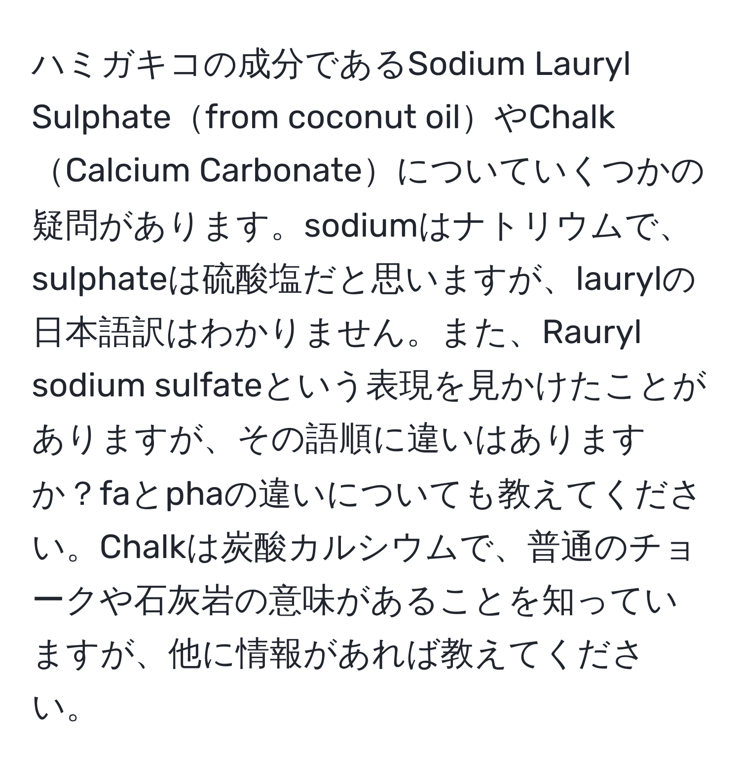 ハミガキコの成分であるSodium Lauryl Sulphatefrom coconut oilやChalk Calcium Carbonateについていくつかの疑問があります。sodiumはナトリウムで、sulphateは硫酸塩だと思いますが、laurylの日本語訳はわかりません。また、Rauryl sodium sulfateという表現を見かけたことがありますが、その語順に違いはありますか？faとphaの違いについても教えてください。Chalkは炭酸カルシウムで、普通のチョークや石灰岩の意味があることを知っていますが、他に情報があれば教えてください。