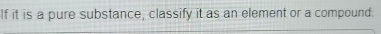 If it is a pure substance, classify it as an element or a compound.