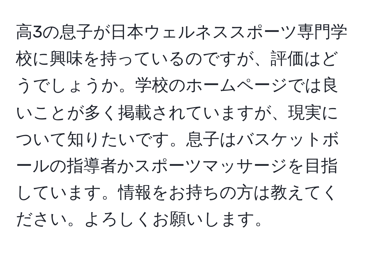 高3の息子が日本ウェルネススポーツ専門学校に興味を持っているのですが、評価はどうでしょうか。学校のホームページでは良いことが多く掲載されていますが、現実について知りたいです。息子はバスケットボールの指導者かスポーツマッサージを目指しています。情報をお持ちの方は教えてください。よろしくお願いします。