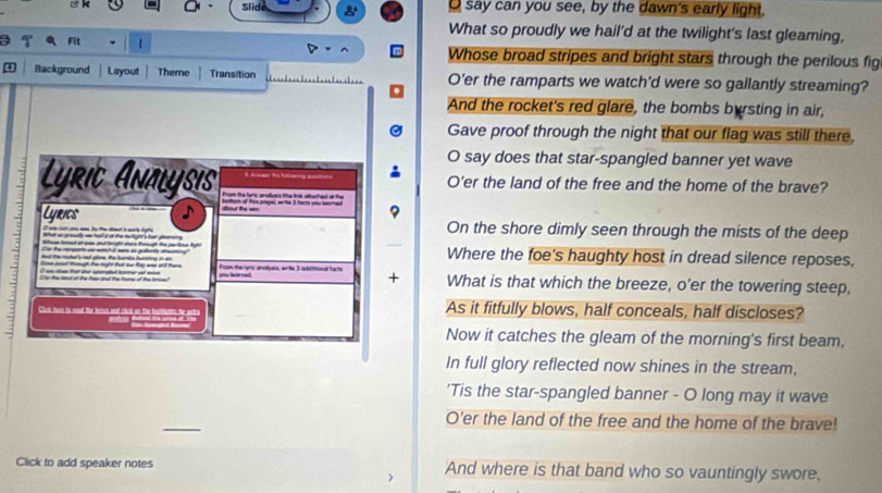 Slie 
O say can you see, by the dawn's early light, 
What so proudly we hail'd at the twilight's last gleaming, 
1 
Whose broad stripes and bright stars through the perilous fig 
Background Layout Theme Transition O'er the ramparts we watch'd were so gallantly streaming? 
And the rocket's red glare, the bombs byrsting in air, 
Gave proof through the night that our flag was still there, 
O say does that star-spangled banner yet wave 
Lyrit Analysıs O'er the land of the free and the home of the brave? 
Lyrics On the shore dimly seen through the mists of the deep 
Where the foe's haughty host in dread silence reposes, 
5 ytu horned. From the lyric andlyes, erits 3 aitiftional facts + What is that which the breeze, o'er the towering steep, 
Cck t ts and t b a cto As it fitfully blows, half conceals, half discloses? 
Now it catches the gleam of the morning's first beam, 
In full glory reflected now shines in the stream, 
'Tis the star-spangled banner - O long may it wave 
_ 
O'er the land of the free and the home of the brave! 
Click to add speaker notes And where is that band who so vauntingly swore.
