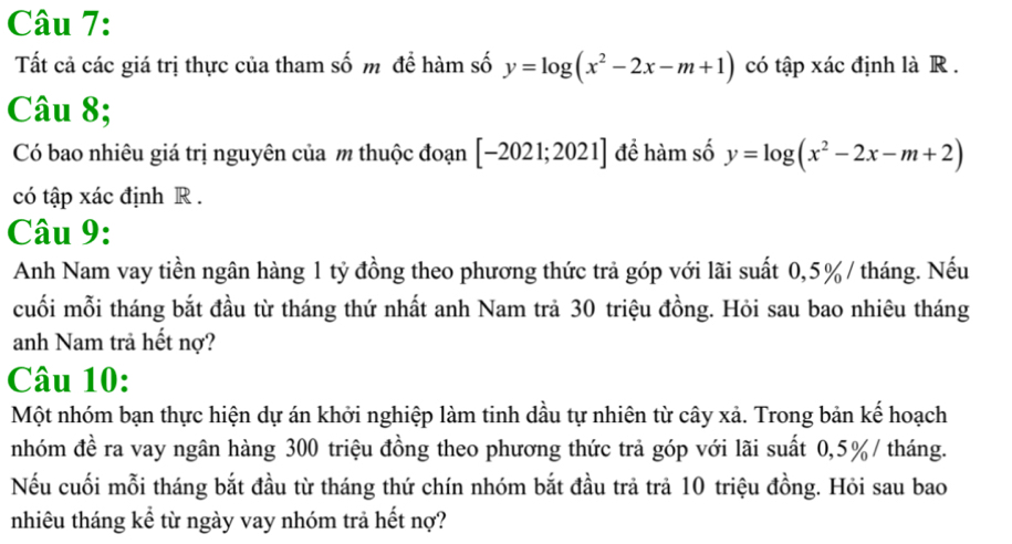 Tất cả các giá trị thực của tham số m để hàm số y=log (x^2-2x-m+1) có tập xác định là R .
Câu 8;
Có bao nhiêu giá trị nguyên của m thuộc đoạn [-2021;2021] để hàm số y=log (x^2-2x-m+2)
có tập xác định R.
Câu 9:
Anh Nam vay tiền ngân hàng 1 tỷ đồng theo phương thức trả góp với lãi suất 0,5% / tháng. Nếu
cuối mỗi tháng bắt đầu từ tháng thứ nhất anh Nam trả 30 triệu đồng. Hỏi sau bao nhiêu tháng
anh Nam trả hết nợ?
Câu 10:
Một nhóm bạn thực hiện dự án khởi nghiệp làm tinh dầu tự nhiên từ cây xả. Trong bản kế hoạch
nhóm đề ra vay ngân hàng 300 triệu đồng theo phương thức trả góp với lãi suất 0,5% / tháng.
Nếu cuối mỗi tháng bắt đầu từ tháng thứ chín nhóm bắt đầu trả trả 10 triệu đồng. Hỏi sau bao
nhiêu tháng kể từ ngày vay nhóm trả hết nợ?