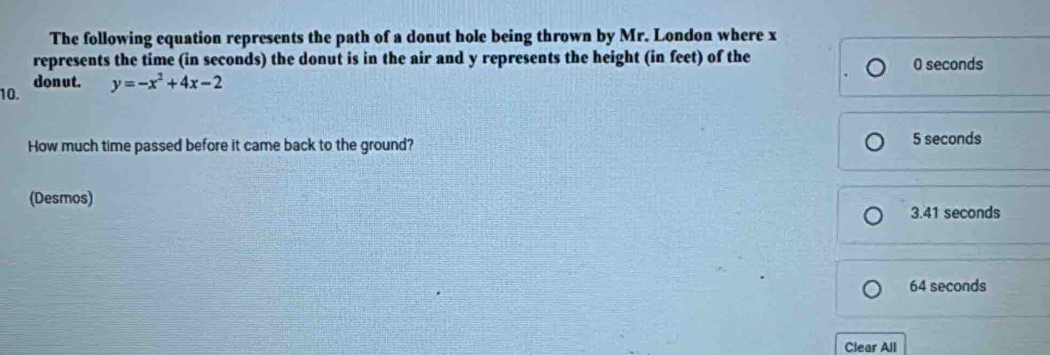 The following equation represents the path of a donut hole being thrown by Mr. London where x
represents the time (in seconds) the donut is in the air and y represents the height (in feet) of the 0 seconds
10. donut.
y=-x^2+4x-2
How much time passed before it came back to the ground? 5 seconds
(Desmos)
3.41 seconds
64 seconds
Clear All