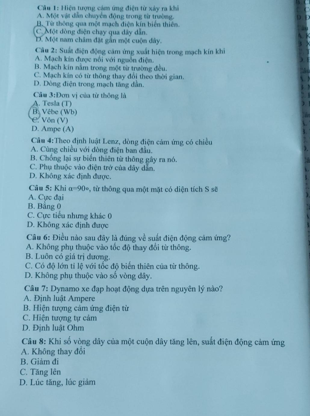 Hiện tượng cảm ứng điện từ xảy ra khi
A. Một vật dẫn chuyển động trong từ trường.
B. Từ thông qua một mạch điện kín biến thiên.
C. Một dòng điện chạy qua dây dẫn.
D. Một nam châm đặt gần một cuộn dây.
Câu 2: Suất điện động cảm ứng xuất hiện trong mạch kín khi
A. Mạch kín được nổi với nguồn điện.
B. Mạch kín nằm trong một từ trường đều.
C. Mạch kín có từ thông thay đổi theo thời gian.
D. Dòng điện trong mạch tăng dần.
Câu 3:Đơn vị của từ thông là
A. Tesla (T)
B. Vêbe (Wb)
C. Vôn (V)
D. Ampe (A)
Cầu 4:Theo định luật Lenz, dòng điện cảm ứng có chiều
A. Cùng chiều với dòng điện ban đầu.
B. Chống lại sự biến thiên từ thông gây ra nó.
C. Phụ thuộc vào điện trở của dây dẫn.
D. Không xác định được.
Câu 5: Khi alpha =90° , từ thông qua một mặt có diện tích S sẽ
A. Cực đại
B. Bằng 0
C. Cực tiểu nhưng khác 0
D. Không xác định được
Câu 6: Điều nào sau đây là đúng về suất điện động cảm ứng?
A. Không phụ thuộc vào tốc độ thay đổi từ thông.
B. Luôn có giá trị dương.
C. Có độ lớn tỉ lệ với tốc độ biến thiên của từ thông.
D. Không phụ thuộc vào số vòng dây.
Câu 7: Dynamo xe đạp hoạt động dựa trên nguyên lý nào?
A. Định luật Ampere
B. Hiện tượng cảm ứng điện từ
C. Hiện tượng tự cảm
D. Định luật Ohm
Câu 8: Khi số vòng dây của một cuộn dây tăng lên, suất điện động cảm ứng
A. Không thay đổi
B. Giảm đi
C. Tăng lên
D. Lúc tăng, lúc giảm