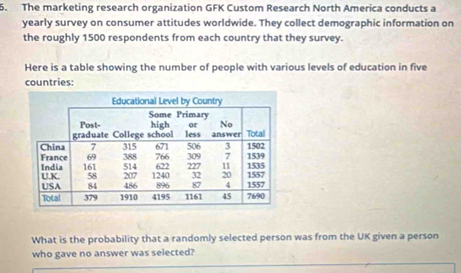 The marketing research organization GFK Custom Research North America conducts a 
yearly survey on consumer attitudes worldwide. They collect demographic information on 
the roughly 1500 respondents from each country that they survey. 
Here is a table showing the number of people with various levels of education in five 
countries: 
What is the probability that a randomly selected person was from the UK given a person 
who gave no answer was selected?