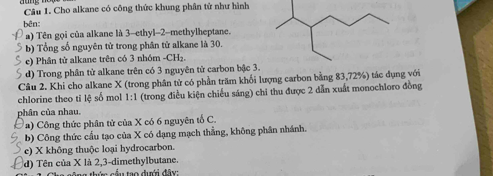 Cho alkane có công thức khung phân tử như hình 
bên: 
a) Tên gọi của alkane là 3 -ethyl -2 -methylheptane. 
b) Tổng số nguyên tử trong phân tử alkane là 30. 
c) Phân tử alkane trên có 3 nhóm - CH₂. 
d) Trong phân tử alkane trên có 3 nguyên tử carbon bậc 3. 
Câu 2. Khi cho alkane X (trong phân tử có phần trăm khối lượng carbon bằng 83, 72%) tác dụng với 
chlorine theo tỉ lệ số mol 1:1 (trong điều kiện chiếu sáng) chỉ thu được 2 dẫn xuất monochloro đồng 
phân của nhau. 
a) Công thức phân tử của X có 6 nguyên tố C. 
b) Công thức cấu tạo của X có dạng mạch thẳng, không phân nhánh. 
c) X không thuộc loại hydrocarbon. 
d) Tên của X là 2, 3 -dimethylbutane.