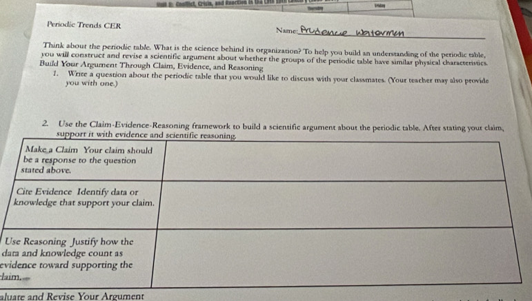 Conflict, Crisin, and Reaction in 12 L8 o V ritorg 
_ 
Periodic Trends CER Name 
Think about the periodic table. What is the science behind its organization? To help you build an understanding of the periodic table, 
you will construct and revise a scientific argument about whether the groups of the periodic table have similar physical characteristics 
Build Your Argument Through Claim, Evidence, and Reasoning 
1. Write a question about the periodic table that you would like to discuss with your classmates. (Your teacher may also provide 
you with one.) 
2. Use the Claim-Evidence-Reasoning framework to build a scientific argument about the periodic table. After stating your claim, 
U 
d 
ev 
la 
aluate and Revise Your Argument