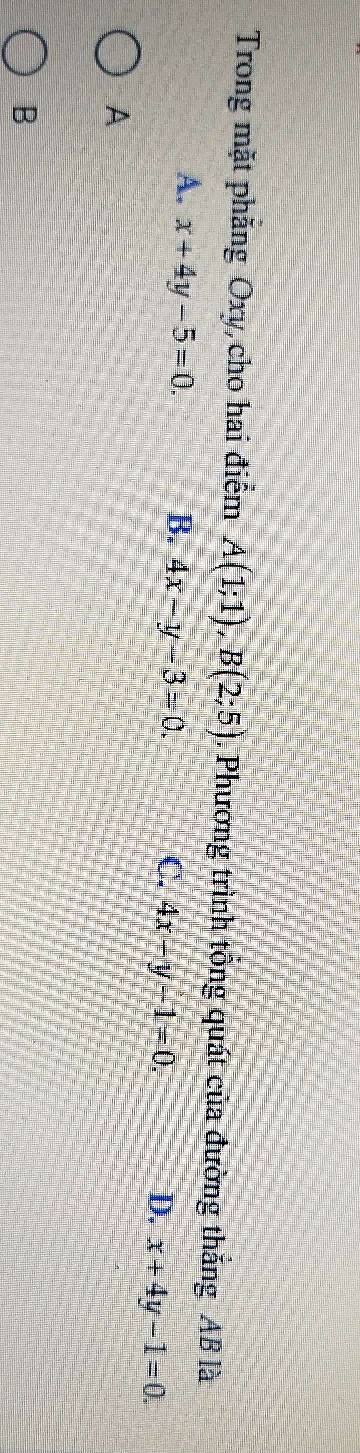 Trong mặt phăng Oxy, cho hai điểm A(1;1), B(2;5). Phương trình tổng quát của đường thắng AB là
A. x+4y-5=0.
B. 4x-y-3=0. C. 4x-y-1=0.
D. x+4y-1=0. 
A
B