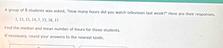 A group of 8 students was asked, "How many hours did you watch television last week?" Here are their responses.
5, 13, 15, 14, 7, 13, 16, 15
Find the median and mean number of hours for these students. 
If necessary, round your answers to the nearest tenth.