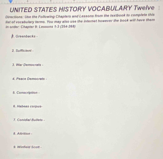 UNITED STATES HISTORY VOCABULARY Twelve 
Directions: Use the Following Chapters and Lessons from the textbook to complete this 
list of vocabulary terms. You may also use the internet however the book will have them 
in order: Chapter 9; Lessons 1-3 (254-268) 
. Greenbacks 
2. Sufficient - 
3. War Democrats - 
4. Peace Democrats - 
5. Conscription - 
6. Habeas corpus- 
7. Conidial Bullets - 
8. Attrition - 
9. Winfield Scott -