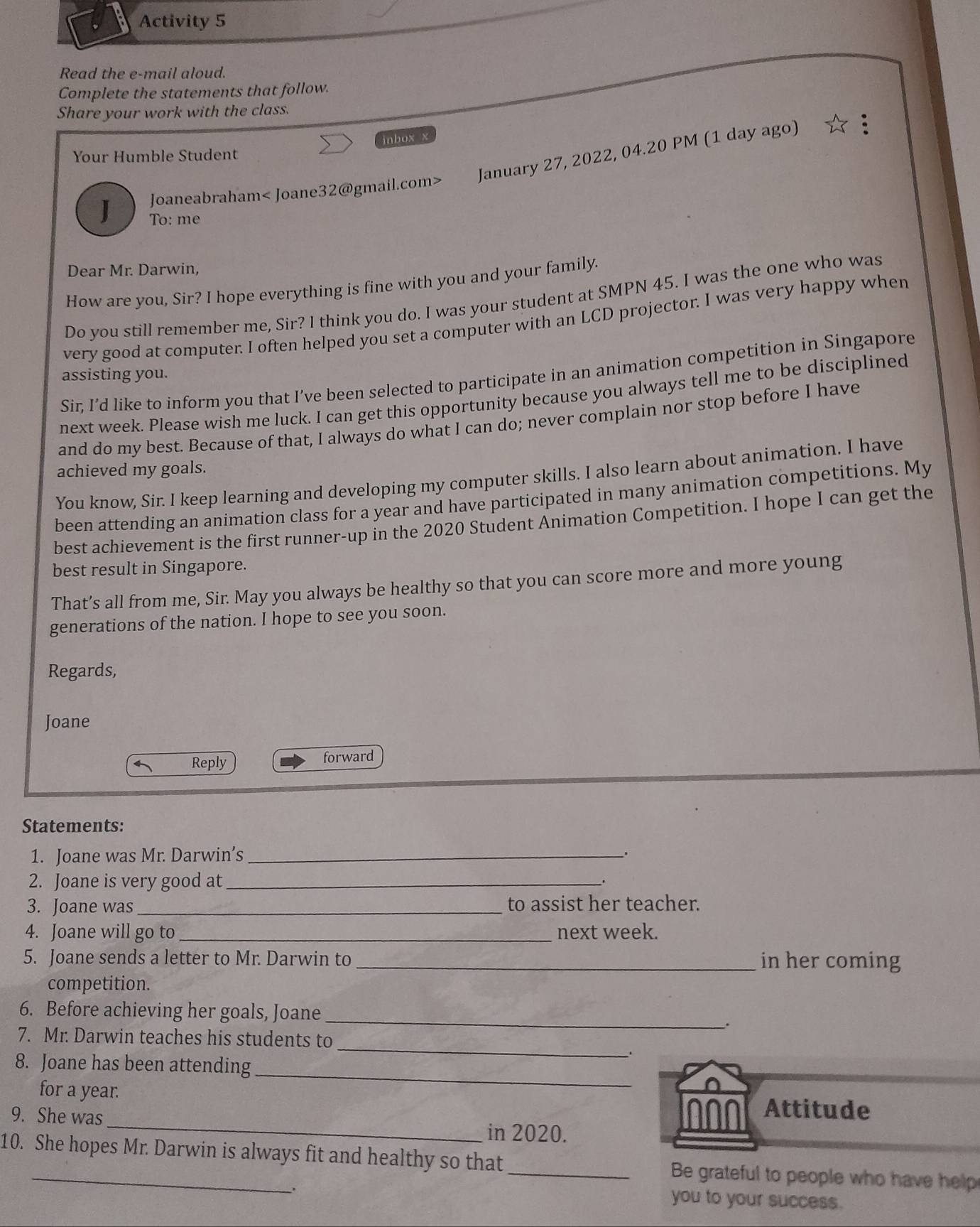 Activity 5 
Read the e-mail aloud. 
Complete the statements that follow. 
Share your work with the class. 
inbox x 
Your Humble Student 
J Joaneabraham< Joane32@gmail.com> January 27, 2022, 04.20 PM (1 day ago) 
To: me 
Dear Mr. Darwin, 
How are you, Sir? I hope everything is fine with you and your family. 
Do you still remember me, Sir? I think you do. I was your student at SMPN 45. I was the one who was 
very good at computer. I often helped you set a computer with an LCD projector. I was very happy when 
Sir, I’d like to inform you that I’ve been selected to participate in an animation competition in Singapore 
assisting you. 
next week. Please wish me luck. I can get this opportunity because you always tell me to be disciplined 
and do my best. Because of that, I always do what I can do; never complain nor stop before I have 
achieved my goals. 
You know, Sir. I keep learning and developing my computer skills. I also learn about animation. I have 
been attending an animation class for a year and have participated in many animation competitions. My 
best achievement is the first runner-up in the 2020 Student Animation Competition. I hope I can get the 
best result in Singapore. 
That’s all from me, Sir. May you always be healthy so that you can score more and more young 
generations of the nation. I hope to see you soon. 
Regards, 
Joane 
Reply forward 
Statements: 
1. Joane was Mr. Darwin’s_ 
、. 
2. Joane is very good at _. 
3. Joane was _to assist her teacher. 
4. Joane will go to_ next week. 
5. Joane sends a letter to Mr. Darwin to_ in her coming 
competition. 
_ 
6. Before achieving her goals, Joane 
. 
_ 
7. Mr. Darwin teaches his students to 
8. Joane has been attending_ 
_ 
for a year. Attitude 
9. She was 
in 2020. 
10. She hopes Mr. Darwin is always fit and healthy so that_ Be grateful to people who have help 
you to your success.