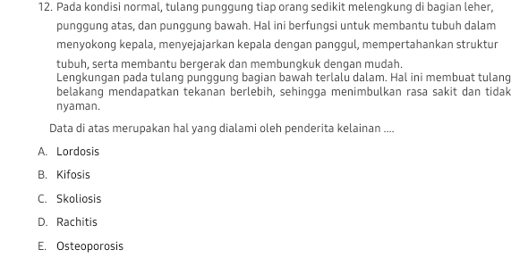 Pada kondisi normal, tulang punggung tiap orang sedikit melengkung di bagian leher,
punggung atas, dan punggung bawah. Hal ini berfungsi untuk membantu tubuh dalam
menyokong kepala, menyejajarkan kepala dengan panggul, mempertahankan struktur
tubuh, serta membantu bergerak dan membungkuk dengan mudah.
Lengkungan pada tulang punggung bagian bawah terlalu dalam. Hal ini membuat tulang
belakang mendapatkan tekanan berlebih, sehingga menimbulkan rasa sakit dan tidak
nyaman.
Data di atas merupakan hal yang dialami oleh penderita kelainan ....
A. Lordosis
B. Kifosis
C. Skoliosis
D. Rachitis
E. Osteoporosis