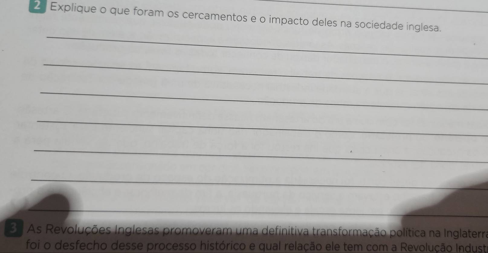 Explique o que foram os cercamentos e o impacto deles na sociedade inglesa. 
_ 
_ 
_ 
_ 
_ 
_ 
__ 
3 As Revoluções Inglesas promoveram uma definitiva transformação política na Inglaterra 
foi o desfecho desse processo histórico e qual relação ele tem com a Revolução Industa