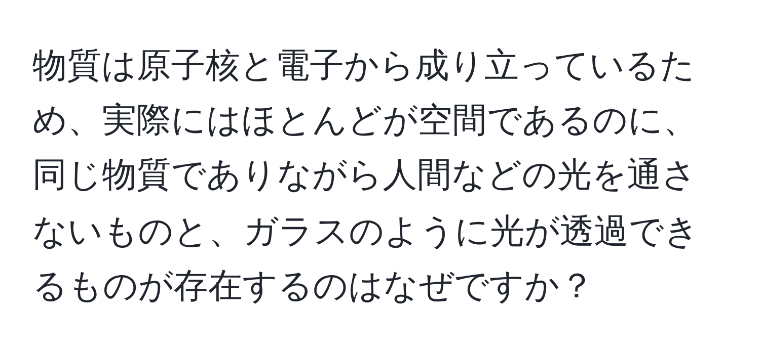 物質は原子核と電子から成り立っているため、実際にはほとんどが空間であるのに、同じ物質でありながら人間などの光を通さないものと、ガラスのように光が透過できるものが存在するのはなぜですか？