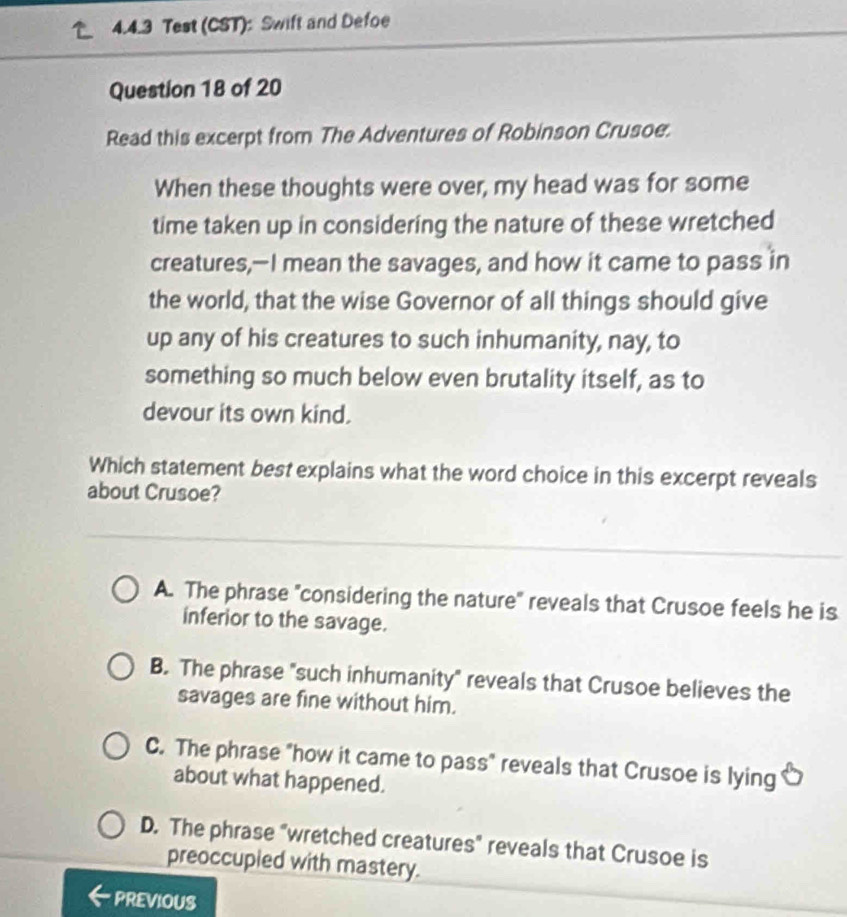 Test (CST): Swift and Defoe
Question 18 of 20
Read this excerpt from The Adventures of Robinson Crusoe.
When these thoughts were over, my head was for some
time taken up in considering the nature of these wretched
creatures,—I mean the savages, and how it came to pass in
the world, that the wise Governor of all things should give
up any of his creatures to such inhumanity, nay, to
something so much below even brutality itself, as to
devour its own kind.
Which statement best explains what the word choice in this excerpt reveals
about Crusoe?
A. The phrase "considering the nature" reveals that Crusoe feels he is
inferior to the savage.
B. The phrase "such inhumanity" reveals that Crusoe believes the
savages are fine without him.
C. The phrase "how it came to pass" reveals that Crusoe is lying
about what happened.
D. The phrase "wretched creatures" reveals that Crusoe is
preoccupied with mastery.
PREVIOUS