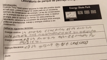 Laboratorio de parque de patina 
Introducción 
Cuando Tony Hawk quiere lanzarse lo más alto posible desde Energy Skate Park 
el half-pipe, ¿cómo lo logra? El skate park es un excelente 
ejemplo de conservación de energía. La ley de conservación 
de la energía nos dice que nunca podemos crear ni destruir 
energía, pero sí cambiar su forma. En esta práctica de 
aboratorío, veremos la conversión de energía entre energía 
potencial gravitacional, trabajo y energía cinética (o en 
movimiento) 
Defina los siguientes términos: 
Energia cinética: 
Energia potencial: 
Energia Mecánica: 
Joule: