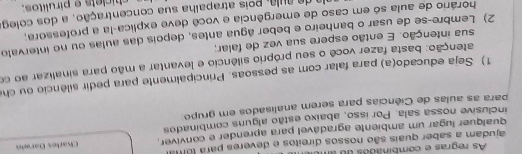 As regras e combinados do a 
ajudam a saber quais são nossos direitos e deveres para (o m 
qualquer lugar um ambiente agradável para aprender e convíver, Charles Darwin 
inclusive nossa sala. Por isso, abaixo estão alguns combinados 
para as aulas de Ciências para serem analisados em grupo: 
1) Seja educado(a) para falar com as pessoas. Principalmente para pedir silêncio ou ch 
atenção: basta fazer você o seu próprio silêncio e levantar a mão para sinalizar ao co 
sua intenção. E então espere sua vez de falar; 
2) Lembre-se de usar o banheiro e beber água antes, depois das aulas ou no intervalo 
horário de aula só em caso de emergência e você deve explica-la a professora; 
e e l , ois atrapalha sua concentração, a do s coleg 
chíclets e pirulitos;