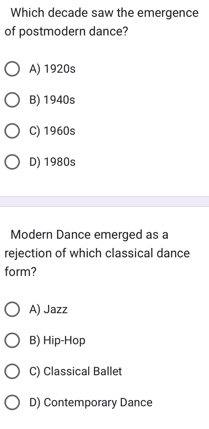 Which decade saw the emergence
of postmodern dance?
A) 1920s
B) 1940s
C) 1960s
D) 1980s
Modern Dance emerged as a
rejection of which classical dance
form?
A) Jazz
B) Hip-Hop
C) Classical Ballet
D) Contemporary Dance