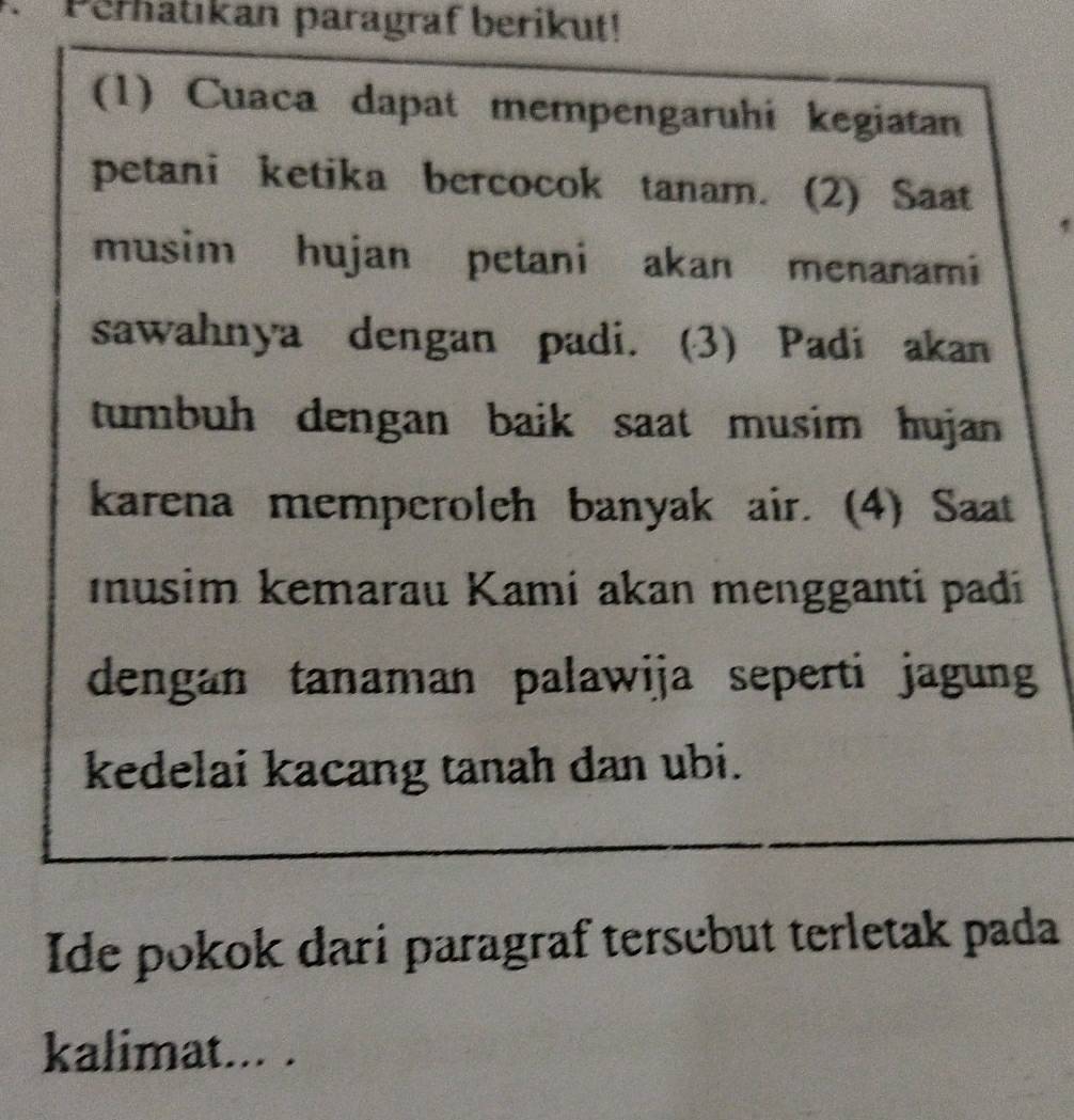 Perhatıkan paragraf berikut! 
(1) Cuaca dapat mempengaruhi kegiatan 
petani ketika bercocok tanam. (2) Saat 
musim hujan petani akan menanami 
sawahnya dengan padi. (3) Padi akan 
tumbuh dengan baik saat musim hujan 
karena memperoleh banyak air. (4) Saat 
musim kemarau Kami akan mengganti padi 
dengan tanaman palawija seperti jagung 
kedelai kacang tanah dan ubi. 
Ide pokok dari paragraf tersebut terletak pada 
kalimat... .