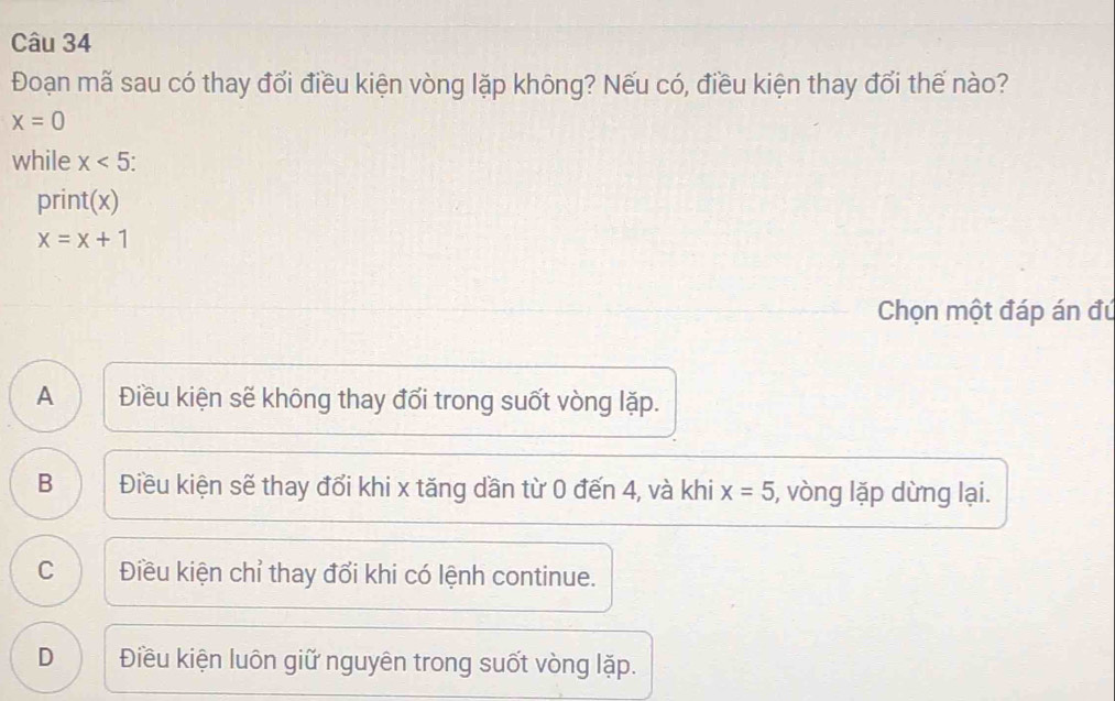 Đoạn mã sau có thay đổi điều kiện vòng lặp không? Nếu có, điều kiện thay đổi thế nào?
x=0
while x<5</tex>: 
print(x)
x=x+1
Chọn một đáp án đú
A Điều kiện sẽ không thay đổi trong suốt vòng lặp.
B Điều kiện sẽ thay đổi khi x tăng dần từ 0 đến 4, và khi x=5 , vòng lặp dừng lại.
C Điều kiện chỉ thay đổi khi có lệnh continue.
D Điều kiện luôn giữ nguyên trong suốt vòng lặp.