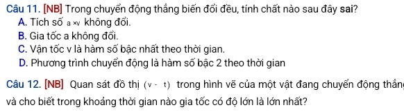 [NB] Trong chuyển động thắng biến đổi đều, tính chất nào sau đây sai?
A. Tích số a x không đổi.
B. Gia tốc a không đổi.
C. Vận tốc v là hàm số bậc nhất theo thời gian.
D. Phương trình chuyển động là hàm số bậc 2 theo thời gian
Câu 12. [NB] Quan sát đồ thị (v-t) trong hình vẽ của một vật đang chuyển động thắn
và cho biết trong khoảng thời gian nào gia tốc có độ lớn là lớn nhất?