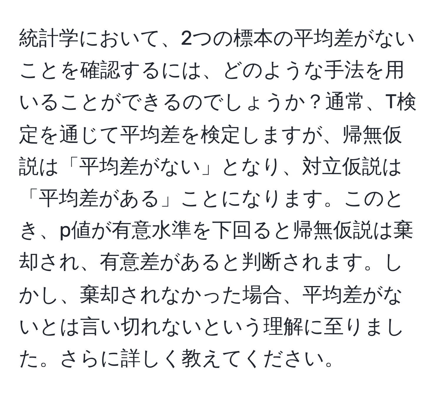 統計学において、2つの標本の平均差がないことを確認するには、どのような手法を用いることができるのでしょうか？通常、T検定を通じて平均差を検定しますが、帰無仮説は「平均差がない」となり、対立仮説は「平均差がある」ことになります。このとき、p値が有意水準を下回ると帰無仮説は棄却され、有意差があると判断されます。しかし、棄却されなかった場合、平均差がないとは言い切れないという理解に至りました。さらに詳しく教えてください。