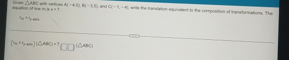 Given △ ABC with vertices 
equaltion of line m is x=7. A(-4,0), B(-3,5) ), and C(-1,-4) , write the translation equivalent to the composition of transformations. The
r_mor_y-1 Axis
(r_mcirc r_y-axis)(△ ABC)=T(□ □ )(△ ABC)