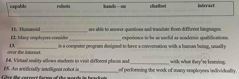 capable robots hands - on chatbot interact
_
11. Humanoid are able to answer questions and translate from different languages.
12. Many employers consider _experience to be as useful as academic qualifications.
13. _is a computer program designed to have a conversation with a human being, usually
over the internet.
14. Virtual reality allows students to visit different places and_ with what they’re learning.
15. An artificially intelligent robot is _of performing the work of many employees individually.
Give the correct forms of the words in brackets