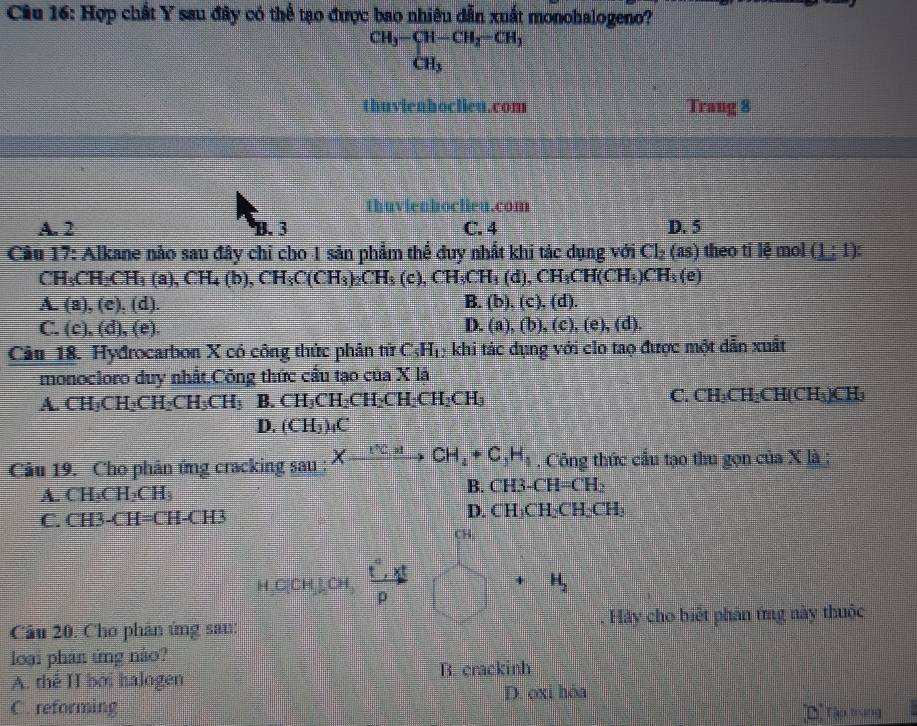 Hợp chất Y sau đây có thể tạo được bao nhiêu dẫn xuất monohalogeno?
beginarrayr CH_3-CH-CH_2-CH_3 CH_3endarray
thuvienhoclieu.com Trang 8
thuvienhoclieu.com
A. 2 B. 3 C. 4 D. 5
Câu 17: Alkane nảo sau đây chỉ cho 1 sản phẩm thể đuy nhất khi tác dụng với Cl_2(as) theo ti lệ mol (1:1)
CH_3CH_2CH_3(a),CH_4(b),CH_3C(CH_3)_2CH_3(c),CH_3CH_3(d),CH_3CH(CH_3)CH_3(e)
A. (a),(c),(d). B. (b),(c),(d).
C. (c),(d),(e). (a),(b),(c),(e),(d).
D
Câu 18. Hydrocarbon X có công thức phân tử C_5H_1 khi tác dụng với clo tao được một dẫn xuất
monocloro duy nhất.Công thức cầu tạo của X là
A CH_3CH_2CH_2CH_3CH_3B.CH_3CH_2CH_2CH_2CH_3CH_3
C. CH₃CH₂CH(CH₃)CH₃
D. (CH_3)_4C
Câu 19. Cho phân ứng cracking sau : Xxrightarrow [^+CH_4+C_3H_4. Công thức cầu tạo thu gọn của X là ;
A. CH₃CH₂CH₃
B. CH3-CH=CH_2
D.
C. CH3-CH=CH-CH3 CH_3CH_2CH_2CH_3
CH
C(CH,CH  r· r/p 
H_2
âu 20. Cho phân ứng san: . Hãy cho biết phần ứng này thuộc
loại phản ứng não?
A. thể II bởi halogen B. crackinh
C. reforming D. oxi hóa
[Dị Tập trung