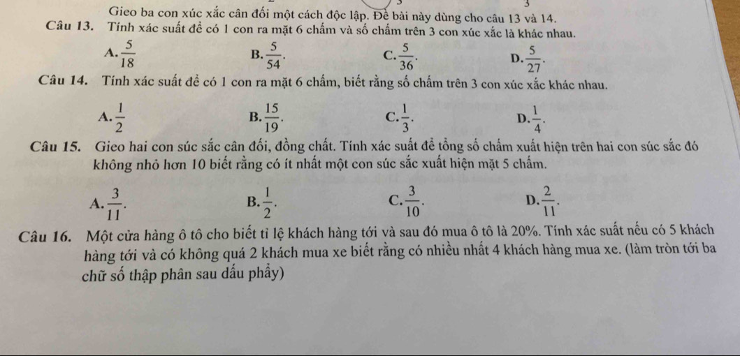 Gieo ba con xúc xắc cân đối một cách độc lập. Để bài này dùng cho câu 13 và 14.
Câu 13. Tính xác suất đề có 1 con ra mặt 6 chấm và số chấm trên 3 con xúc xắc là khác nhau.
A.  5/18   5/54 .  5/36 .  5/27 . 
B.
C.
D.
Câu 14. Tính xác suất để có 1 con ra mặt 6 chấm, biết rằng số chấm trên 3 con xúc xắc khác nhau.
A.  1/2   15/19 .  1/3 . D.  1/4 . 
B.
C.
Câu 15. Gieo hai con súc sắc cân đối, đồng chất. Tính xác suất đề tổng số chấm xuất hiện trên hai con súc sắc đó
không nhỏ hơn 10 biết rằng có ít nhất một con súc sắc xuất hiện mặt 5 chấm.
A.  3/11 .  1/2 .  3/10 . D.  2/11 . 
B.
C.
Câu 16. Một cửa hàng ô tô cho biết tỉ lệ khách hàng tới và sau đó mua ô tô là 20%. Tính xác suất nếu có 5 khách
hàng tới và có không quá 2 khách mua xe biết rằng có nhiều nhất 4 khách hàng mua xe. (làm tròn tới ba
chữ số thập phân sau dấu phẩy)