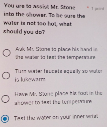 You are to assist Mr. Stone 1 point
into the shower. To be sure the
water is not too hot, what
should you do?
Ask Mr. Stone to place his hand in
the water to test the temperature
Turn water faucets equally so water
is lukewarm
Have Mr. Stone place his foot in the
shower to test the temperature
Test the water on your inner wrist