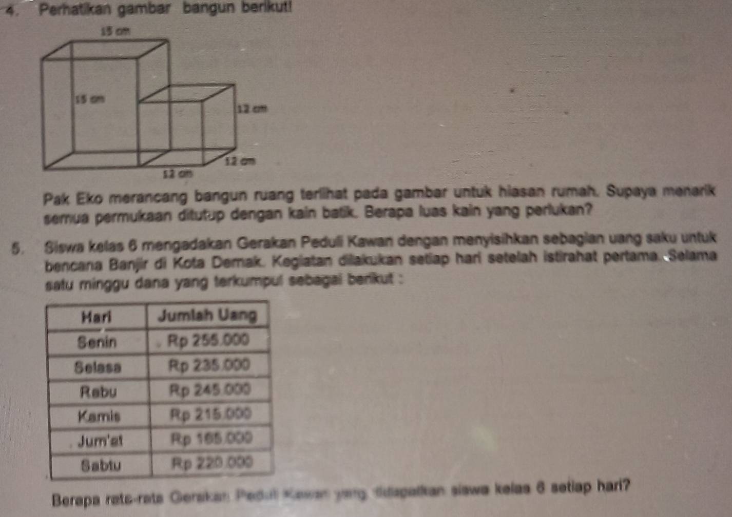 Perhatikan gambar bangun berikut! 
Pak Eko merancang bangun ruang terlihat pada gambar untuk hiasan rumah. Supaya menarik 
semua permukaan ditutup dengan kain batik. Berapa luas kain yang perlukan? 
5. Siswa kelas 6 mengadakan Gerakan Peduli Kawan dengan menyisihkan sebagian uang saku untuk 
bencana Banjir di Kota Demak. Kegiatan diakukan setiap hari setelah istirahat pertama. Selama 
satu minggu dana yang terkumpul sebagai berikut : 
Berapa rats-rats Gerskan Pedul Kawan yong ddspalkan slawa kelas 6 setlap hari?