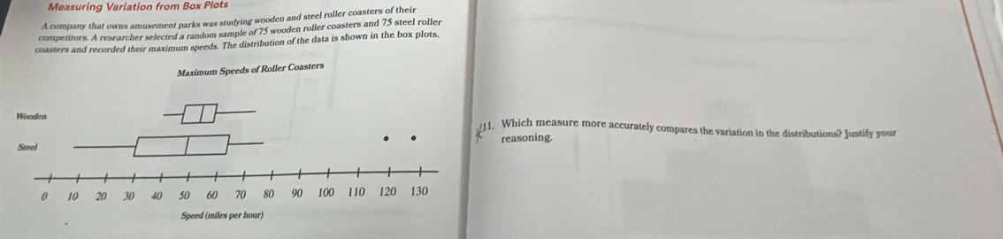 Measuring Variation from Box Plots 
A company that owns amusement parks was studying wooden and steel roller coasters of their 
competitors. A researcher selected a random sample of 75 wooden roller coasters and 75 steel roller 
coasters and recorded their maximum speeds. The distribution of the data is shown in the box plots, 
Which measure more accurately compares the variation in the distributions? Justify your 
reasoning.