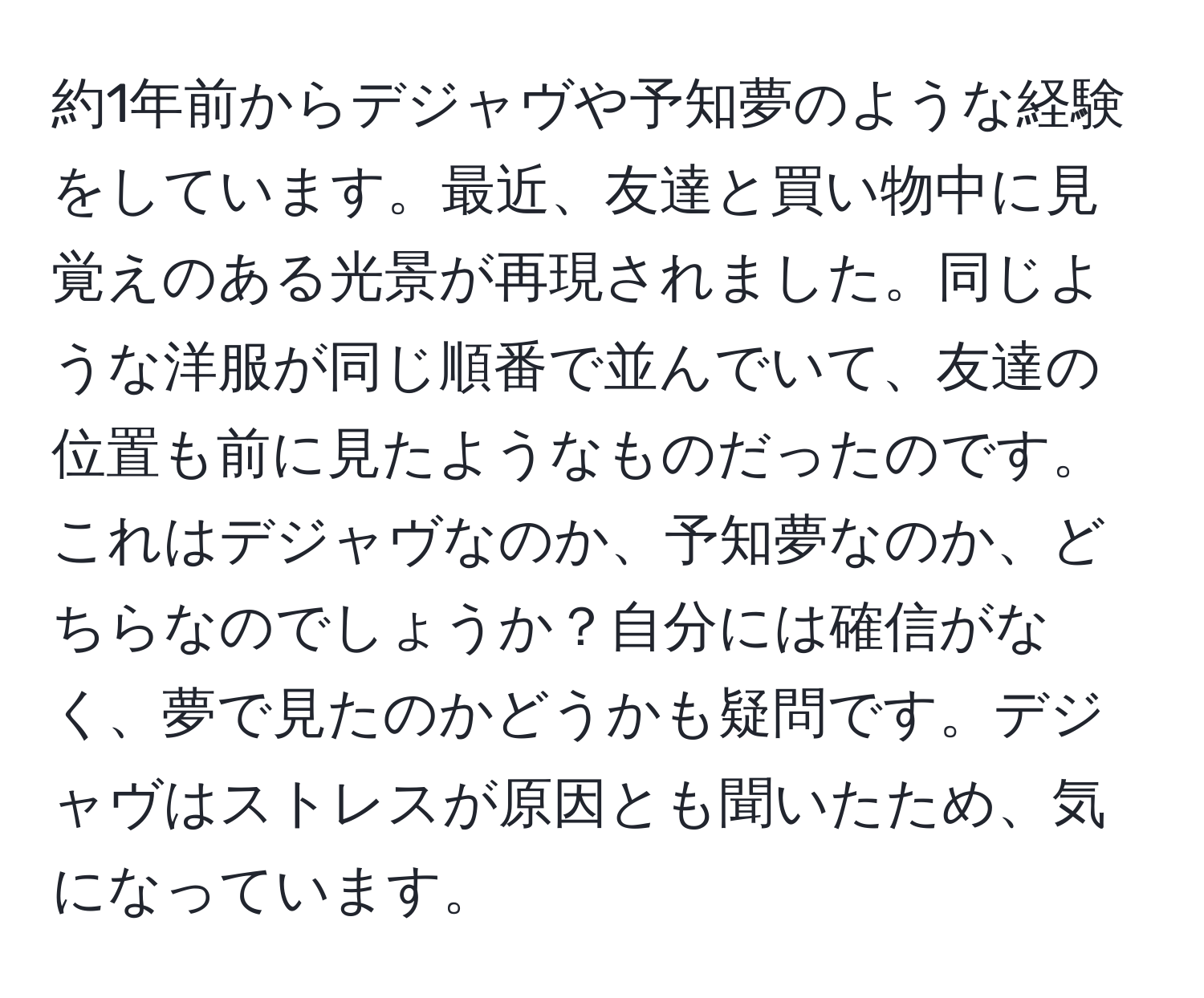 約1年前からデジャヴや予知夢のような経験をしています。最近、友達と買い物中に見覚えのある光景が再現されました。同じような洋服が同じ順番で並んでいて、友達の位置も前に見たようなものだったのです。これはデジャヴなのか、予知夢なのか、どちらなのでしょうか？自分には確信がなく、夢で見たのかどうかも疑問です。デジャヴはストレスが原因とも聞いたため、気になっています。