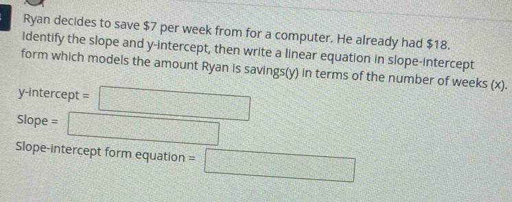 Ryan decides to save $7 per week from for a computer. He already had $18. 
Identify the slope and y-intercept, then write a linear equation in slope-intercept 
form which models the amount Ryan is savings(y) in terms of the number of weeks (x). 
y-intercept =□
Slope = □ 
Slope-intercept form equation =□