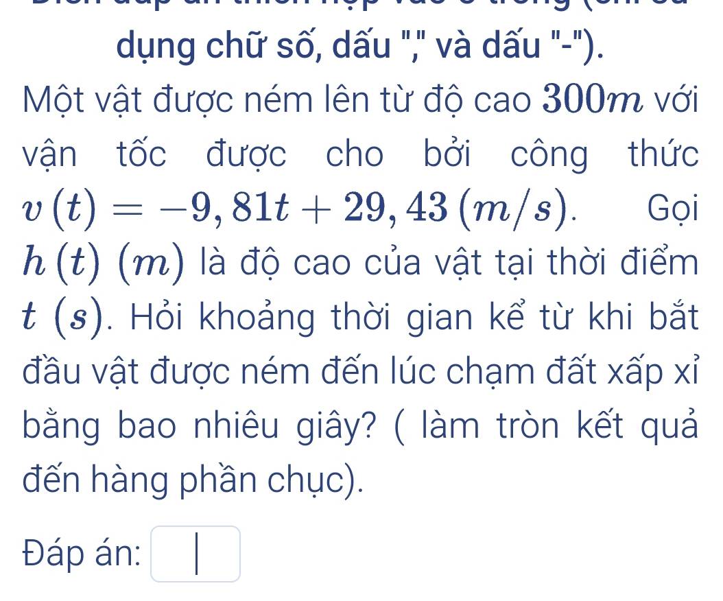 dụng chữ số, dấu "," và dấu "-"). 
Một vật được ném lên từ độ cao 300m với 
vận tốc được cho bởi công thức
v(t)=-9,81t+29,43(m/s). Gọi
h(t)(r n) là độ cao của vật tại thời điểm 
I s . Hỏi khoảng thời gian kể từ khi bắt 
1 
đầu vật được ném đến lúc chạm đất xấp xỉ 
bằng bao nhiêu giây? ( làm tròn kết quả 
đến hàng phần chục). 
Đáp án: □