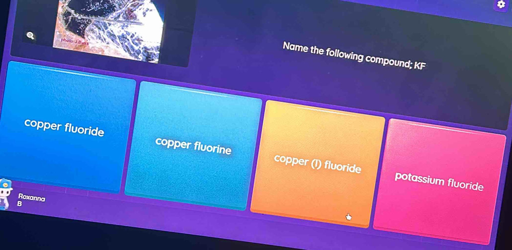 photo: J.Buss
Name the following compound; KF
copper fluoride copper fluorine copper (I) fluoride
potassium fluoride
Roxanna
a