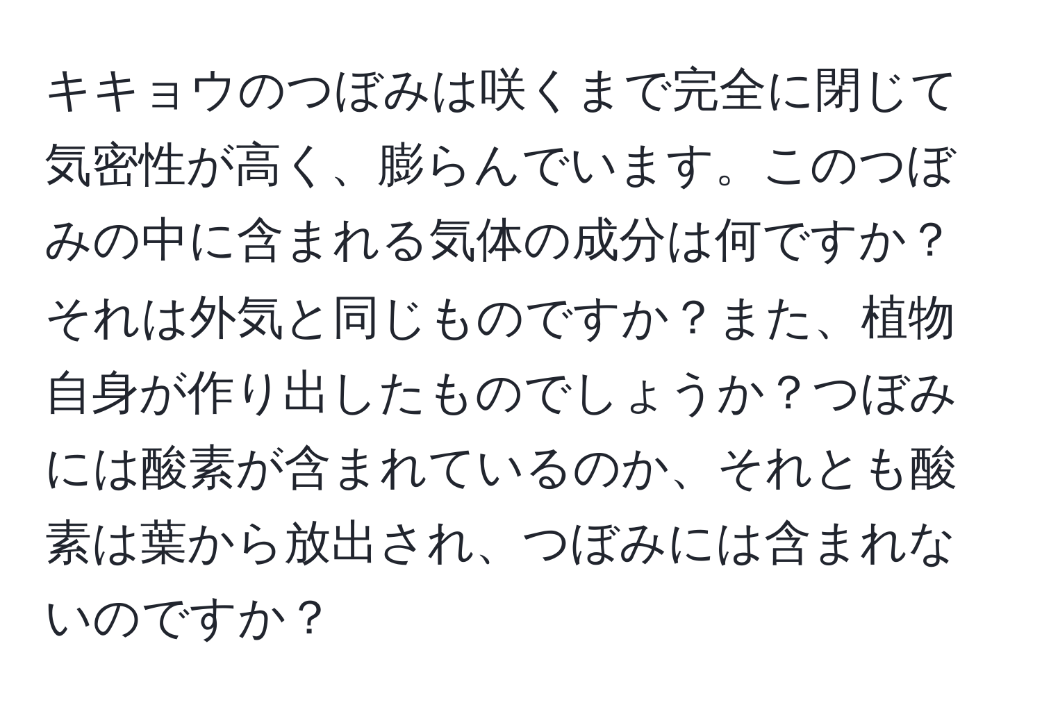 キキョウのつぼみは咲くまで完全に閉じて気密性が高く、膨らんでいます。このつぼみの中に含まれる気体の成分は何ですか？それは外気と同じものですか？また、植物自身が作り出したものでしょうか？つぼみには酸素が含まれているのか、それとも酸素は葉から放出され、つぼみには含まれないのですか？