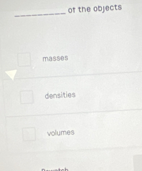 of the objects
_
masses
densities
volumes