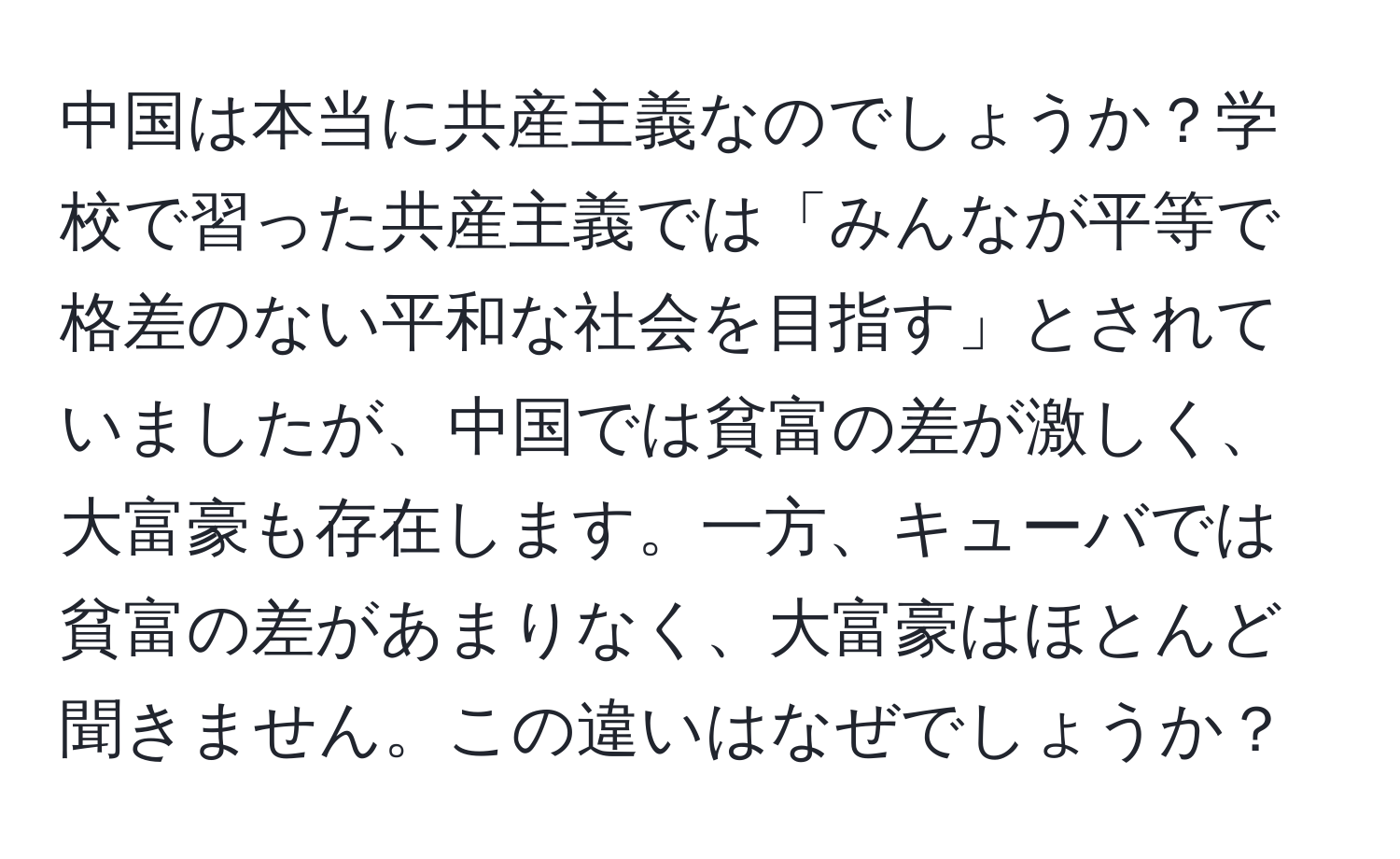 中国は本当に共産主義なのでしょうか？学校で習った共産主義では「みんなが平等で格差のない平和な社会を目指す」とされていましたが、中国では貧富の差が激しく、大富豪も存在します。一方、キューバでは貧富の差があまりなく、大富豪はほとんど聞きません。この違いはなぜでしょうか？