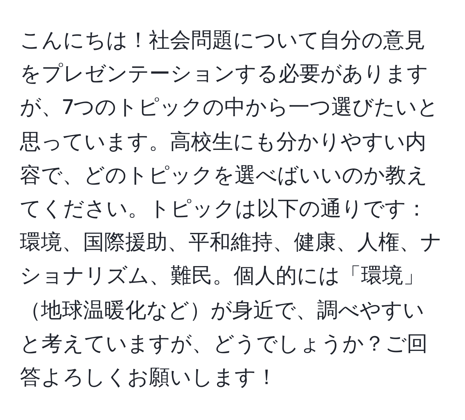 こんにちは！社会問題について自分の意見をプレゼンテーションする必要がありますが、7つのトピックの中から一つ選びたいと思っています。高校生にも分かりやすい内容で、どのトピックを選べばいいのか教えてください。トピックは以下の通りです：環境、国際援助、平和維持、健康、人権、ナショナリズム、難民。個人的には「環境」地球温暖化などが身近で、調べやすいと考えていますが、どうでしょうか？ご回答よろしくお願いします！