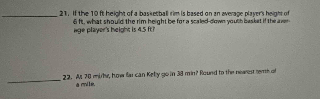 If the 10 ft height of a basketball rim is based on an average player's height of
6 ft, what should the rim height be for a scaled-down youth basket if the aver- 
age player's height is 4.5 ft? 
_ 
22. At 70 mi/hr, how far can Kelly go in 38 min? Round to the nearest tenth of
a mile.