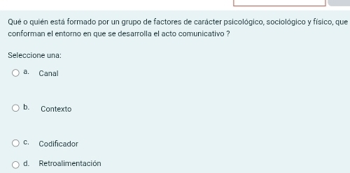 Qué o quién está formado por un grupo de factores de carácter psicológico, sociológico y físico, que
conforman el entorno en que se desarrolla el acto comunicativo ?
Seleccione una:
a. Canal
b. Contexto
c. Codificador
d. Retroalimentación