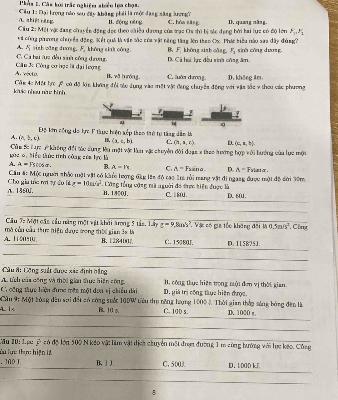 Phần 1. Câu hỏi trắc nghiệm nhiều lựa chọn.
Câu 1: Đại lượng nào sau đây không phải là một dạng năng lượng?
A. nhiệt năng. B. động năng. C. hóa năng. D. quang năng.
Câu 2: Một vật đang chuyển động dọc theo chiều dương của trục Ox thì bị tác dụng bởi hai lực có độ lớn F_1,F_2
và cùng phương chuyển động. Kết quả là vận tốc của vật nặng tăng lên theo Ox. Phát biểu nào sau đây đúng?
A. F_1 sinh công dương, F_2 không sinh công. B. F_1 không sinh công, F_2 sinh công dương.
C. Cả hai lực đều sinh công dương. D. Cả hai lực đều sinh công âm.
Câu 3: Công cơ học là đại lượng
A. vécto. B. vô hướng. C. luôn dương. D. không âm.
Câu 4: Một lực vector F có độ lớn không đổi tác dụng vào một vật đang chuyển động với vận tốc v theo các phương
khác nhau như hình.
a)
b)
Độ lớn công do lực F thực hiện xếp theo thứ tự tăng dần là
A. (a,b,c).
B. (a,c,b). C. (b,a,c). D. (c,a,b).
Câu 5: Lực F không đổi tác dụng lên một vật làm vật chuyển dời đoạn s theo hướng hợp với hướng của lực một
góc α, biểu thức tính công của lực là
A. A=Fscos alpha .
B. A=Fs. C. A=Fssin alpha . D. A=Fstan alpha .
Câu 6: Một người nhấc một vật có khối lượng 6kg lên độ cao 1m rồi mang vật đi ngang được một độ dời 30m.
Cho gia tốc rơi tự do là g=10m/s^2 *. Công tổng cộng mà người đó thực hiện được là
A. 1860J. B. 1800J. C. 180J. D. 60J.
Câu 7: Một cần cầu nâng một vật khối lượng 5 tấn. Lấy g=9,8m/s^2 *. Vật có gia tốc không đổi là 0,5m/s^2. Công
mà cần cầu thực hiện được trong thời gian 3s là
A. 110050J. B. 128400J. C. 15080J. D. 115875J.
Câu 8: Công suất được xác định bằng
A. tích của công và thời gian thực hiện công. B. công thực hiện trong một đơn vị thời gian.
C. công thực hiện được trên một đơn vị chiều dài. D. giá trị công thực hiện được.
Câu 9: Một bóng đèn sợi đốt có công suất 100W tiêu thụ năng lượng 1000 J. Thời gian thắp sáng bóng đèn là
A. 1s. B. 10 s. C. 100 s. D. 1000 s.
Câu 10: Lực # có độ lớn 500 N kéo vật làm vật dịch chuyển một đoạn đường 1 m cùng hướng với lực kéo. Công
ủa lực thực hiện là
. 100 J. B. 1 J. C. 500J. D. 1000 kJ.
8