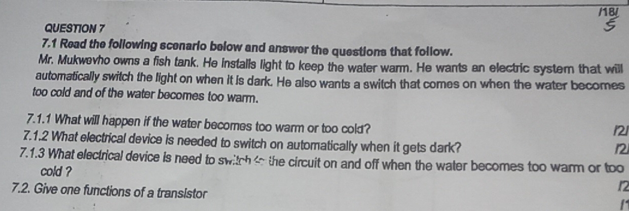 18/ 
QUESTION 7 
7.1 Read the following scenario below and answer the questions that follow. 
Mr. Mukwevho owns a fish tank. He installs light to keep the water warm. He wants an electric system that will 
automatically switch the light on when it is dark. He also wants a switch that comes on when the water becomes 
too cold and of the water becomes too warm. 
7.1.1 What will happen if the water becomes too warm or too cold?
121
7.1.2 What electrical device is needed to switch on automatically when it gets dark?
12
7.1.3 What electrical device is need to switch to the circuit on and off when the water becomes too warm or too 
cold ? 
7.2. Give one functions of a transistor
12