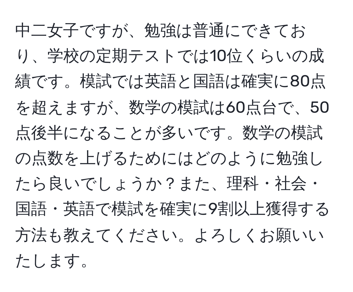 中二女子ですが、勉強は普通にできており、学校の定期テストでは10位くらいの成績です。模試では英語と国語は確実に80点を超えますが、数学の模試は60点台で、50点後半になることが多いです。数学の模試の点数を上げるためにはどのように勉強したら良いでしょうか？また、理科・社会・国語・英語で模試を確実に9割以上獲得する方法も教えてください。よろしくお願いいたします。